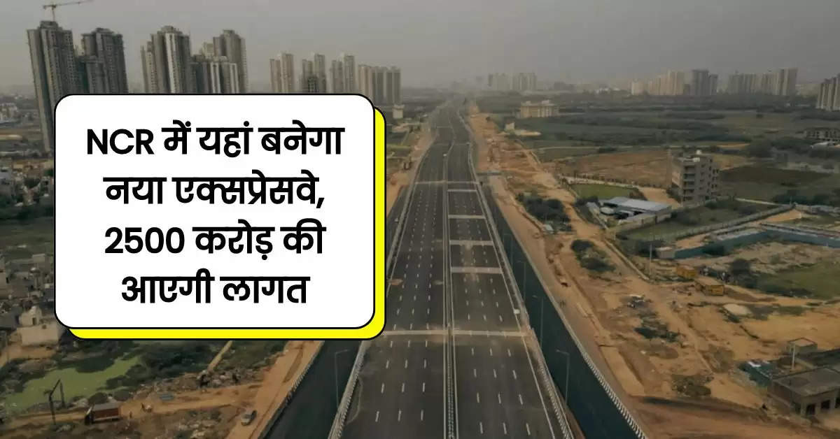 NCR में यहां बनेगा नया एक्सप्रेसवे, 2500 करोड़ की आएगी लागत, मिनटों में पूरा होगा सफर