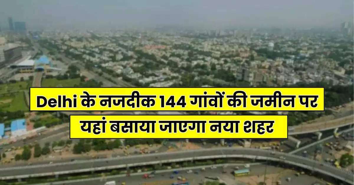 Delhi के नजदीक 144 गांवों की जमीन पर यहां बसाया जाएगा नया शहर, जमीन अधिग्रहण का काम जल्द शुरू