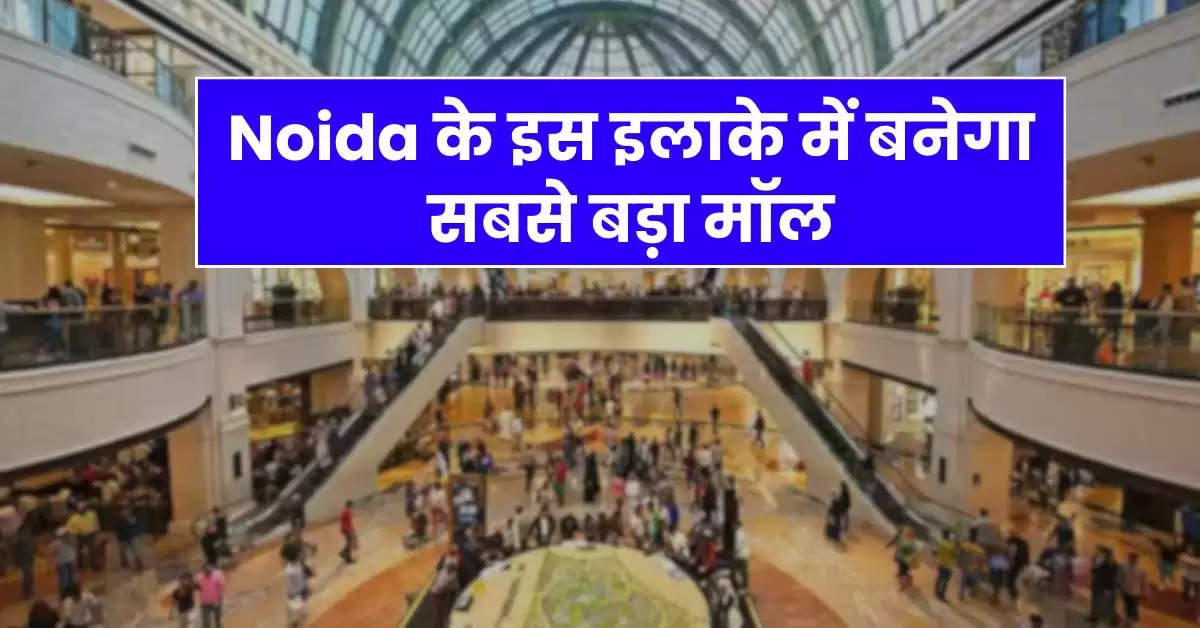 Noida के इस इलाके में बनेगा सबसे बड़ा मॉल, 12 एकड़ में होगा डेवलेप, 5500 करोड़ आएगी लागत