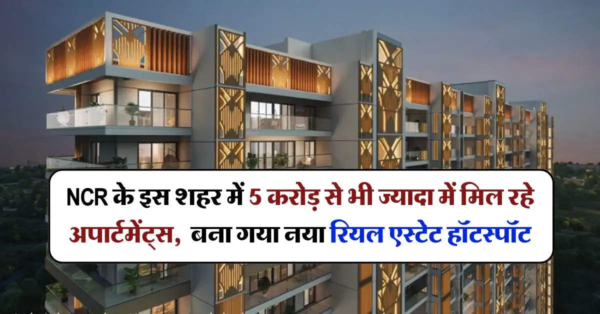 NCR के इस शहर में 5 करोड़ से भी ज्यादा में मिल रहे अपार्टमेंट्स,  बना गया नया रियल एस्टेट हॉटस्पॉट