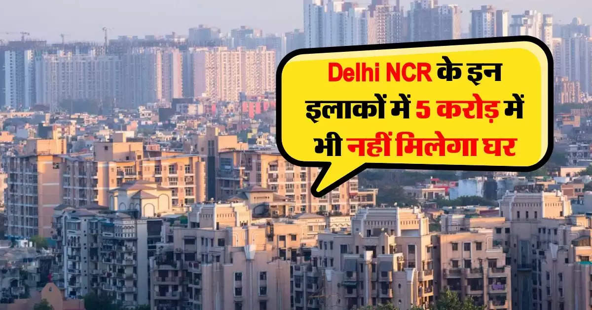 Delhi NCR के इन इलाकों में 5 करोड़ में भी नहीं मिलेगा घर