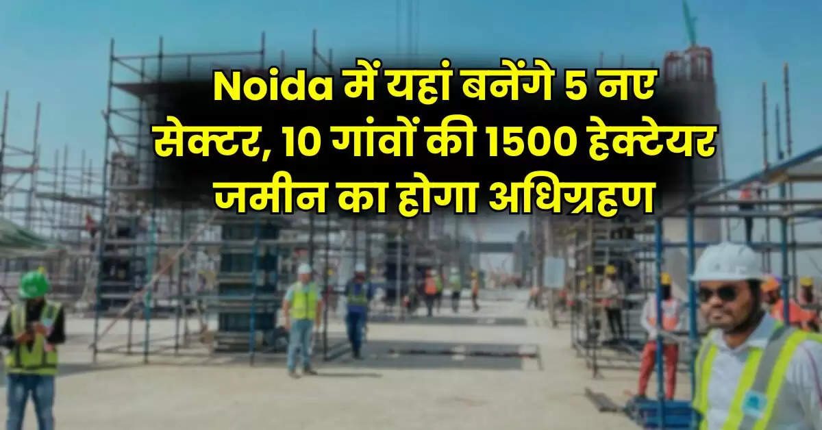 Noida में यहां बनेंगे 5 नए सेक्टर, 10 गांवों की 1500 हेक्टेयर जमीन का होगा अधिग्रहण