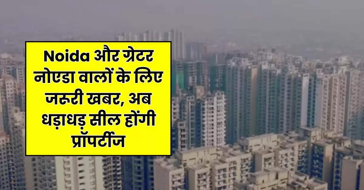 Noida और ग्रेटर नोएडा वालों के लिए जरूरी खबर, अब धड़ाधड़ सील होंगी प्रॉपर्टीज