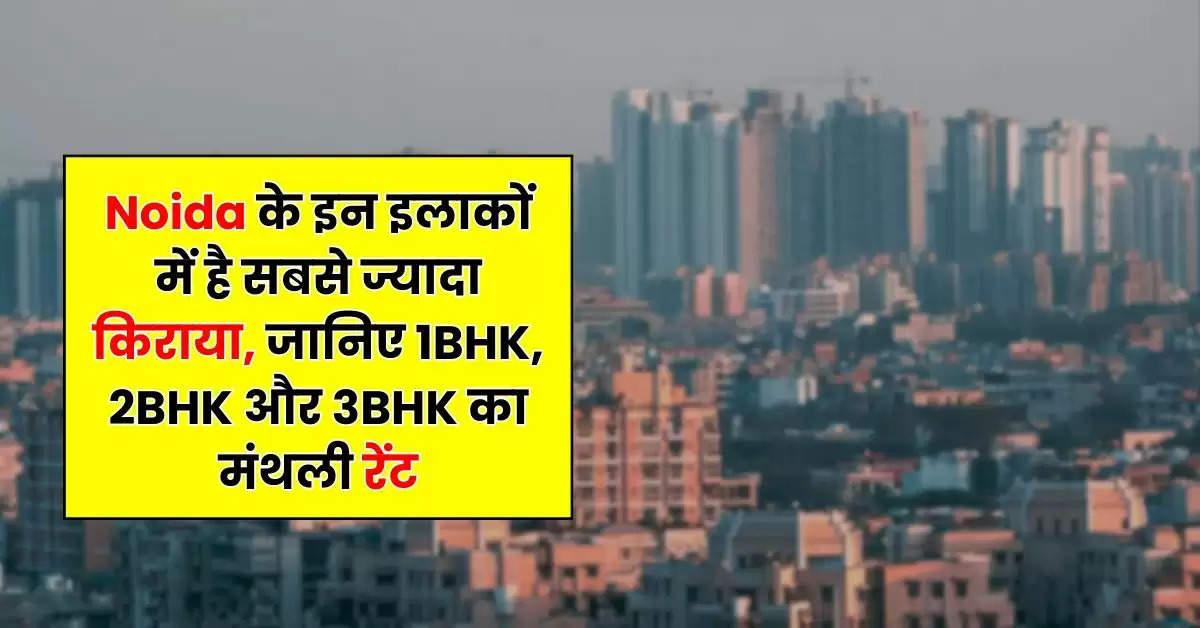 Noida के इन इलाकों में है सबसे ज्यादा किराया, जानिये 1BHK, 2BHK और 3BHK का मंथली रेंट