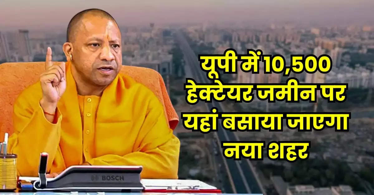 UP News : यूपी में 10,500 हेक्टेयर जमीन पर यहां बसाया जाएगा नया शहर, योगी सरकार का प्लान तैयार