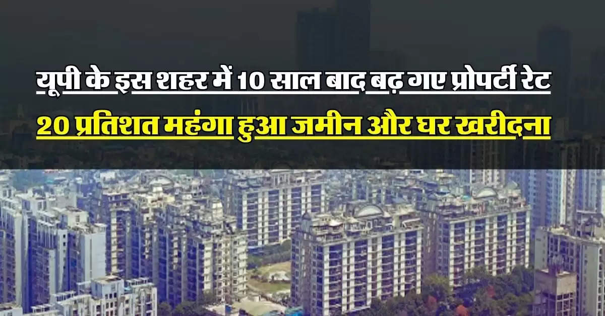 UP News : यूपी के इस शहर में 10 साल बाद बढ़ गए प्रोपर्टी रेट, 20 प्रतिशत महंगा हुआ जमीन और घर खरीदना