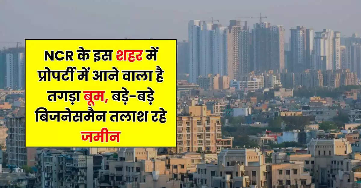 NCR के इस शहर में प्रोपर्टी में आने वाला है तगड़ा बूम, बड़े-बड़े बिजनेसमैन तलाश रहे जमीन