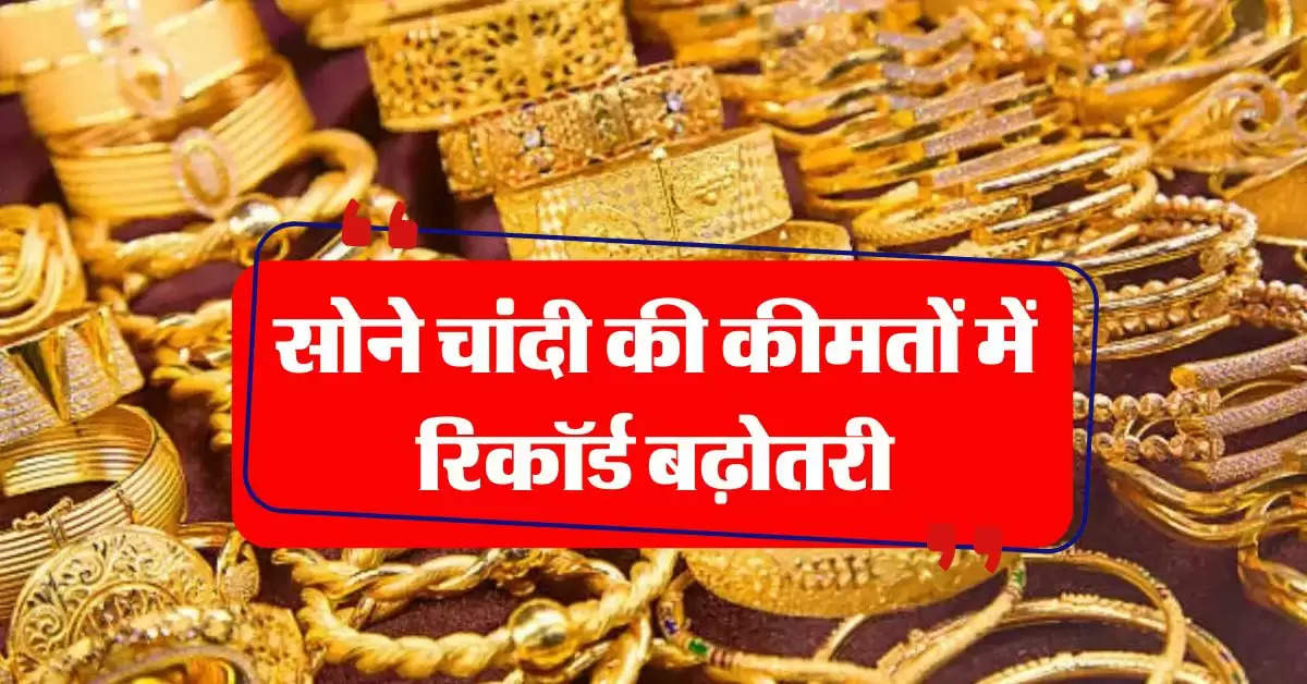 Gold Silver Rate : सोने चांदी की कीमतों में रिकॉर्ड बढ़ोतरी, चेक करें लेटेस्ट प्राइस  