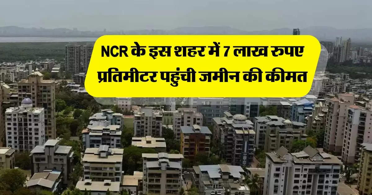 NCR के इस शहर में 7 लाख रुपए प्रतिमीटर पहुंची जमीन की कीमत, अभी और बढ़ेंगे प्रोपर्टी रेट