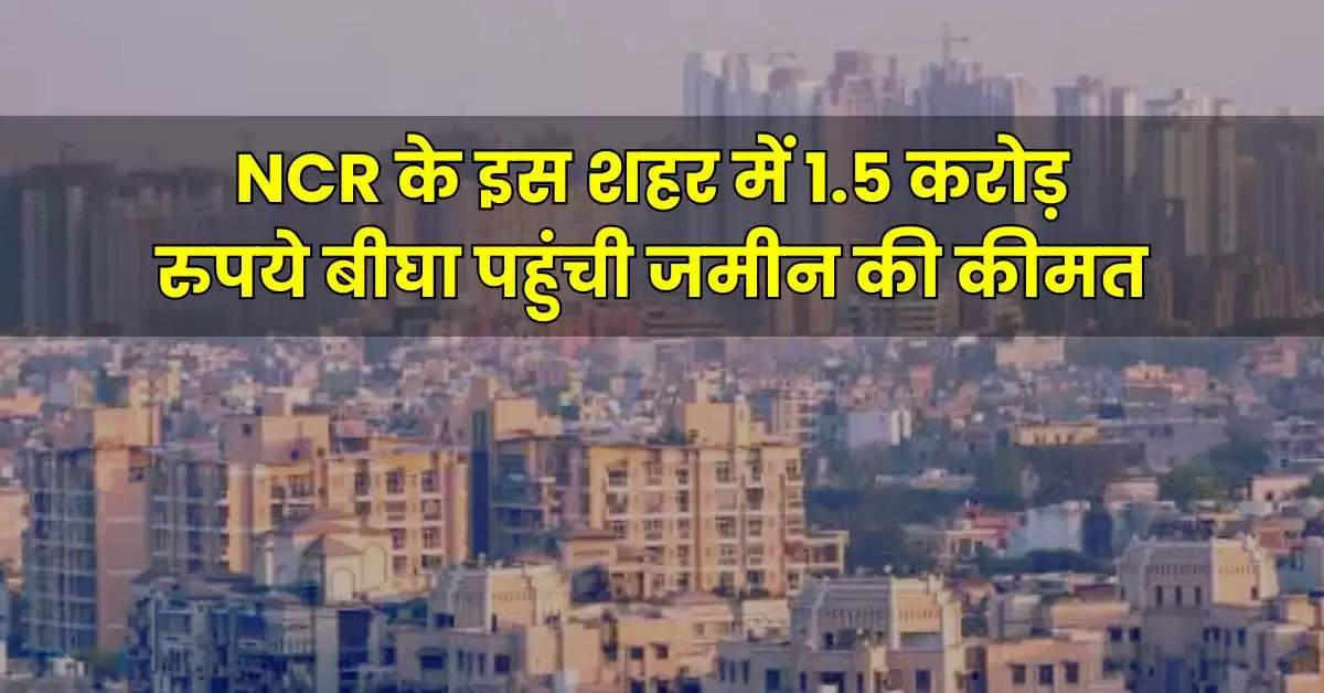 NCR के इस शहर में 1.5 करोड़ रुपये बीघा पहुंची जमीन की कीमत, बड़े-बड़े बिजनेसमैन खरीद रहे प्रोपर्टी