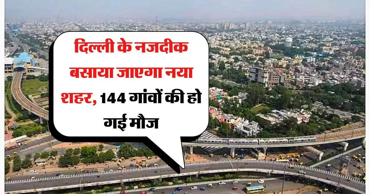 New City : दिल्ली के नजदीक बसाया जाएगा नया शहर, 144 गांवों की हो गई मौज