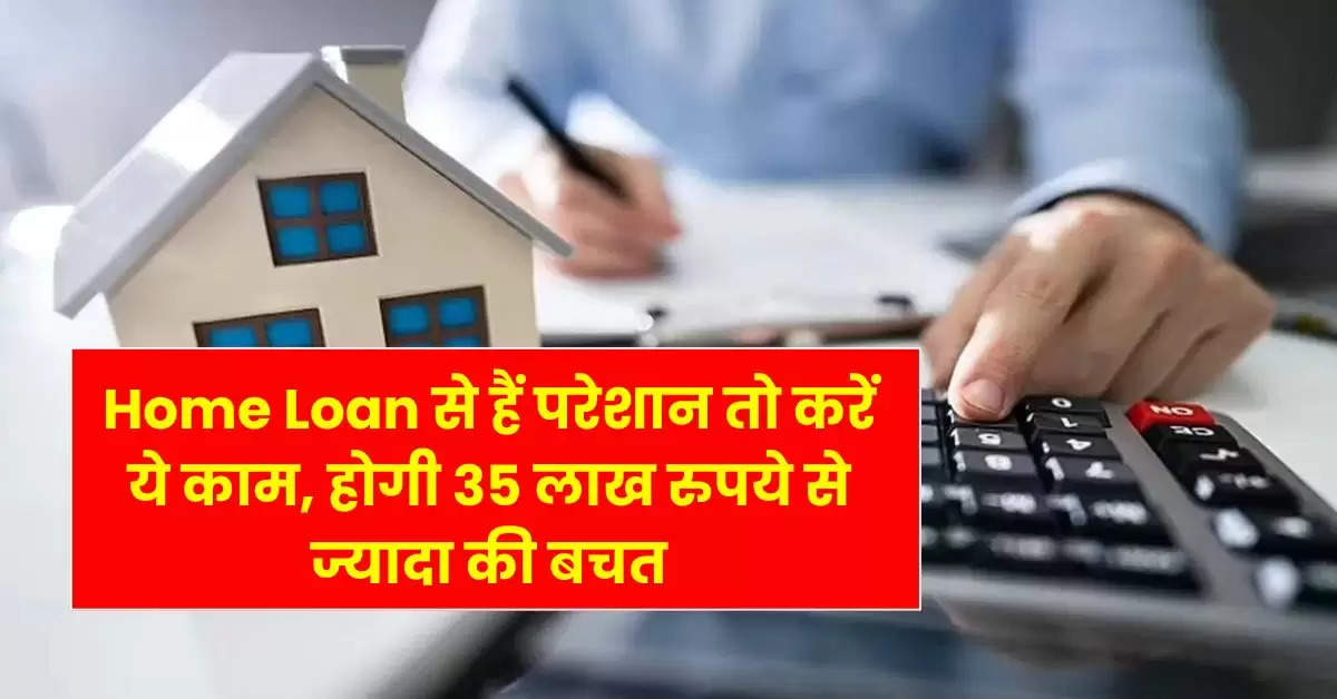 Home Loan से हैं परेशान तो करें ये काम, होगी 35 लाख रुपये से ज्यादा की बचत