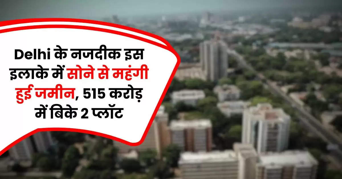 Delhi के नजदीक इस इलाके में सोने से महंगी हुई जमीन, 515 करोड़ में बिके 2 प्लॉट