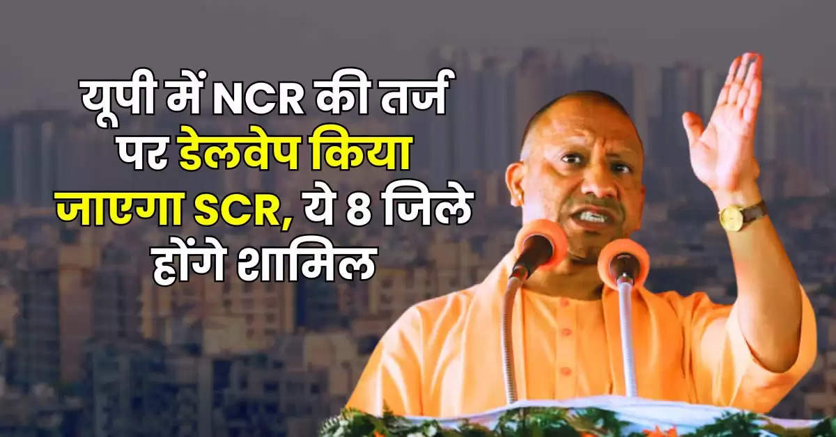 यूपी में NCR की तर्ज पर डेलवेप किया जाएगा SCR, ये 8 जिले होंगे शामिल, बढ़ेगी जमीन की कीमत