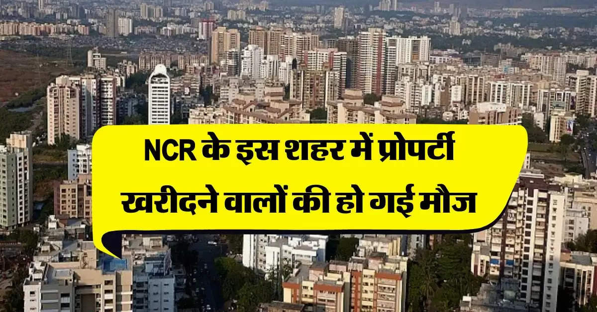 NCR के इस शहर में प्रोपर्टी खरीदने वालों की हो गई मौज, 50 प्रतिशत से ज्यादा हो गई फ्लैट-प्‍लॉट की कीमत