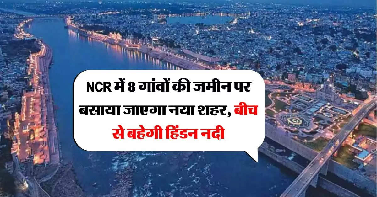 NCR में 8 गांवों की जमीन पर बसाया जाएगा नया शहर, बीच से बहेगी हिंडन नदी